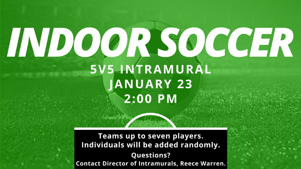 Indoor Soccer 5v5 Intramural Jan 23 2:00pm Teams up to seven players. Individuals will be added randomly. Questions? Contact Director of Intramurals, Reece Warren.