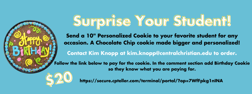 Surprise Your Student! Contact Kim Knopp at kim.knopp@centralchristian.edu to order. Send a 10" Personalized Cookie to your favorite student for any occasion. A Chocolate Chip cookie made bigger and personalized! Follow the link below to pay for the cookie. In the comment section add Birthday Cookie so they know what you are paying for. https://secure.cpteller.com/terminal/portal/?op=7WfFpkg1nINA